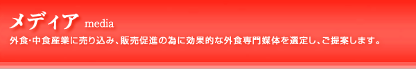 メディア ：外食・中食産業に売り込み、販売促進の為に効果的な外食専門媒体を選定し、ご提案します。 