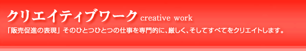 クリエイティブワーク：「販売促進の表現」そのひとつひとつの仕事を専門的に、厳しく、そしてすべてをクリエイトします。