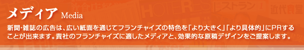 メディア（Media）：新聞・雑誌の広告は、広い紙面を通じてフランチャイズの特色を「より大きく」「より具体的」にPRすることが出来ます。貴社のフランチャイズに適したメディアと、、効果的な原稿デザインをご提案します。